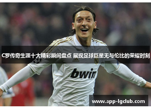 C罗传奇生涯十大精彩瞬间盘点 展现足球巨星无与伦比的荣耀时刻