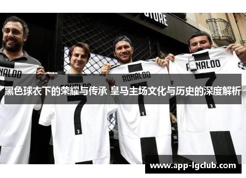 黑色球衣下的荣耀与传承 皇马主场文化与历史的深度解析