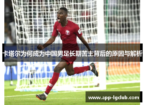 卡塔尔为何成为中国男足长期苦主背后的原因与解析